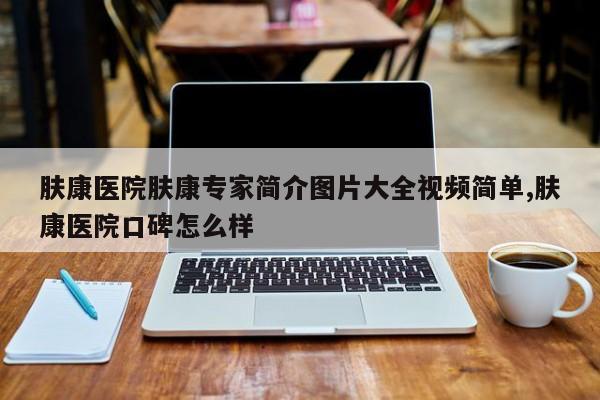肤康医院肤康专家简介图片大全视频简单,肤康医院口碑怎么样