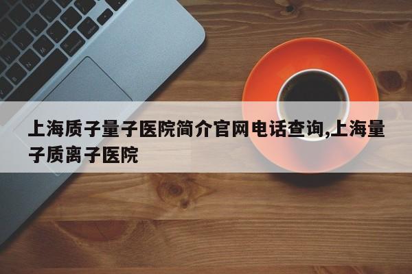 上海质子量子医院简介官网电话查询,上海量子质离子医院