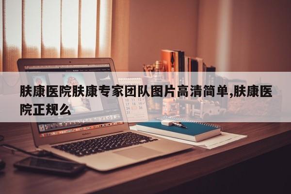 肤康医院肤康专家团队图片高清简单,肤康医院正规么
