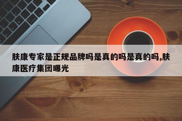 肤康专家是正规品牌吗是真的吗是真的吗,肤康医疗集团曝光