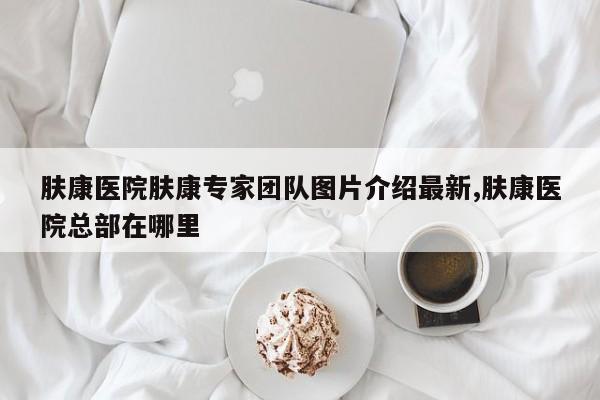 肤康医院肤康专家团队图片介绍最新,肤康医院总部在哪里
